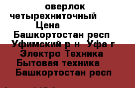 оверлок четырехниточный S07D › Цена ­ 4 000 - Башкортостан респ., Уфимский р-н, Уфа г. Электро-Техника » Бытовая техника   . Башкортостан респ.